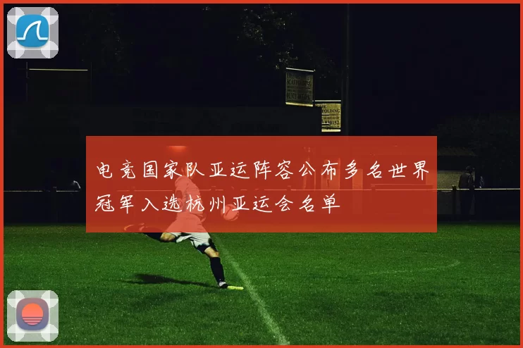 电竞国家队亚运阵容公布多名世界冠军入选杭州亚运会名单