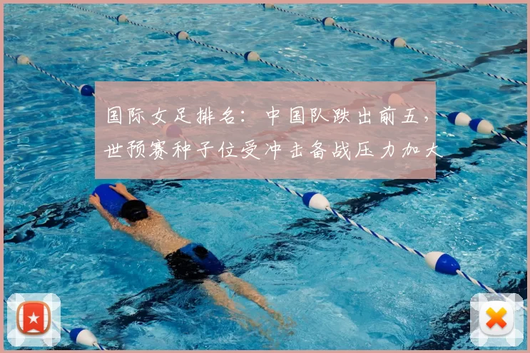 国际女足排名:中国队跌出前五,世预赛种子位受冲击备战压力加大