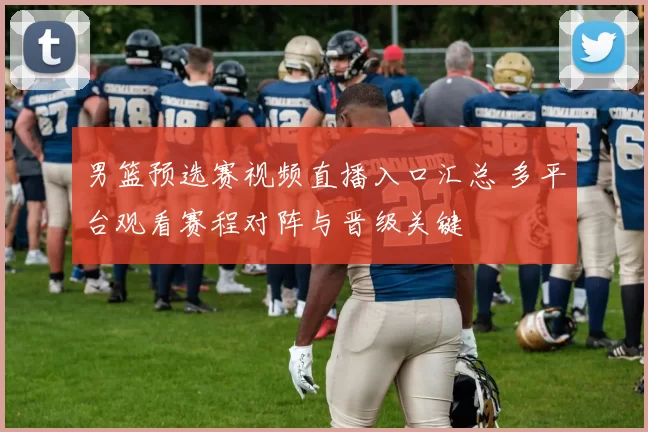 男篮预选赛视频直播入口汇总 多平台观看赛程对阵与晋级关键