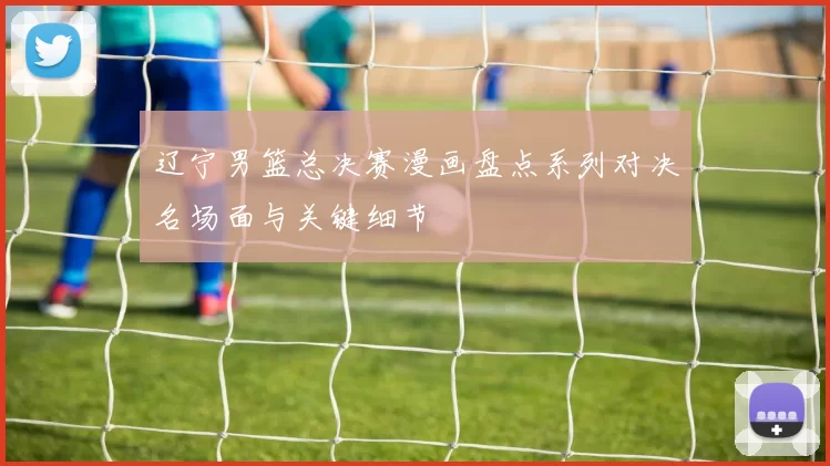 辽宁男篮总决赛漫画盘点系列对决名场面与关键细节