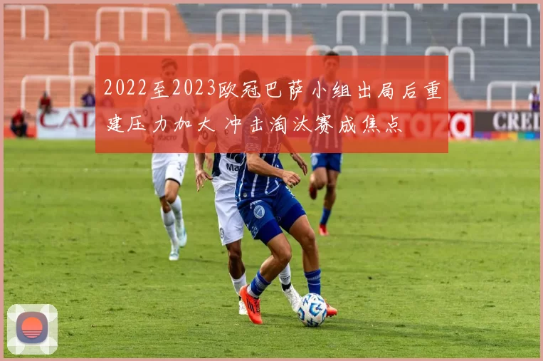 2022至2023欧冠巴萨小组出局后重建压力加大 冲击淘汰赛成焦点