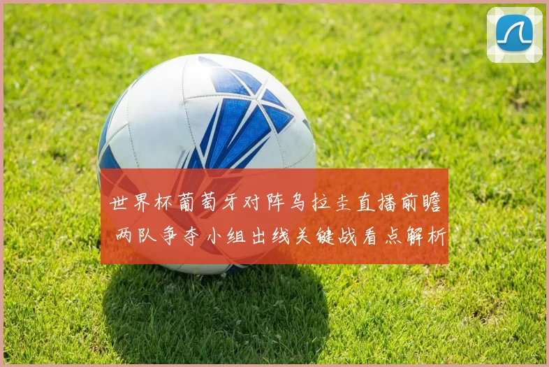 世界杯葡萄牙对阵乌拉圭直播前瞻 两队争夺小组出线关键战看点解析