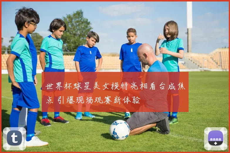 世界杯球星美女模特亮相看台成焦点 引爆现场观赛新体验