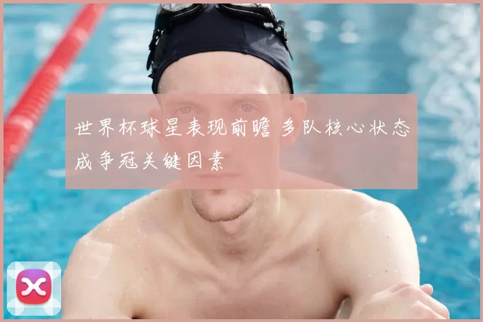 世界杯球星表现前瞻 多队核心状态成争冠关键因素