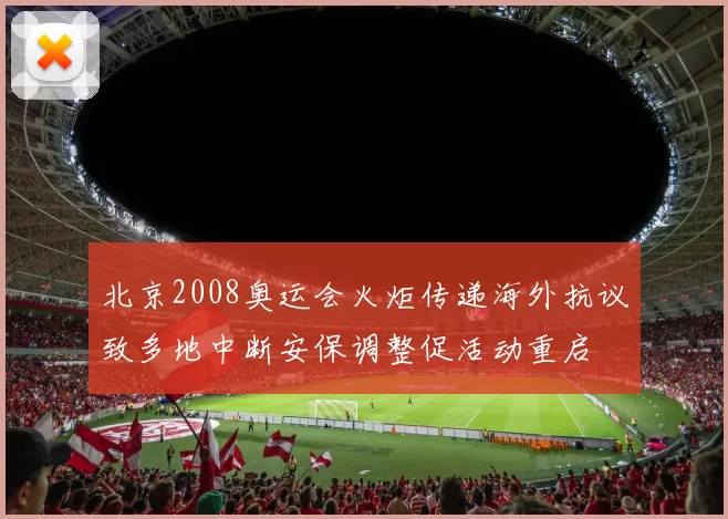 北京2008奥运会火炬传递海外抗议致多地中断安保调整促活动重启