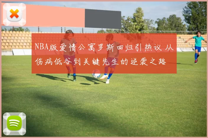 NBA版爱情公寓罗斯回归引热议 从伤病低谷到关键先生的逆袭之路