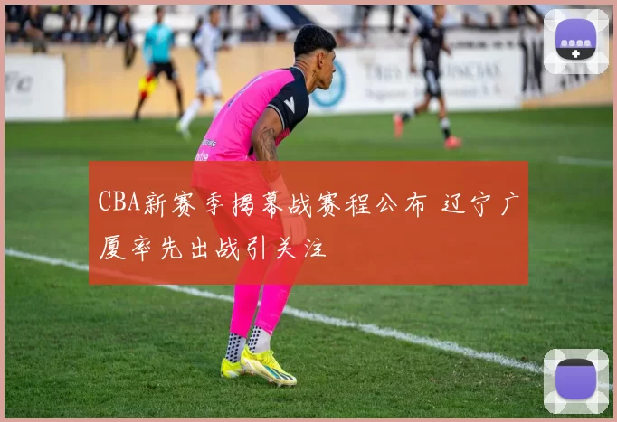 CBA新赛季揭幕战赛程公布 辽宁广厦率先出战引关注