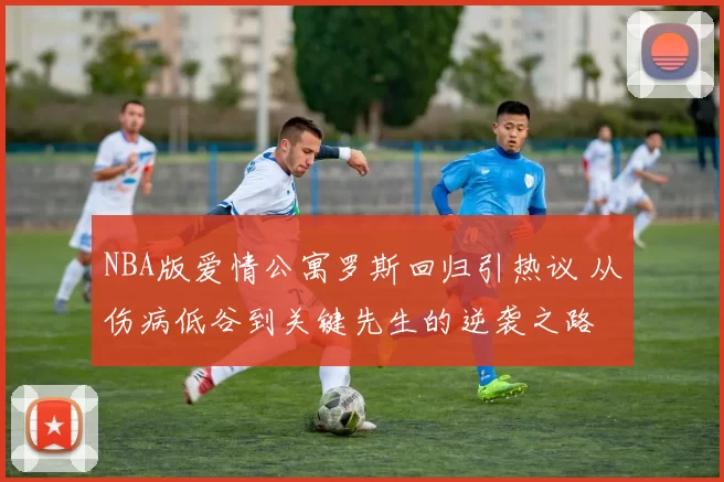 NBA版爱情公寓罗斯回归引热议 从伤病低谷到关键先生的逆袭之路