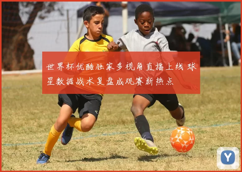 世界杯优酷独家多视角直播上线 球星数据战术复盘成观赛新热点
