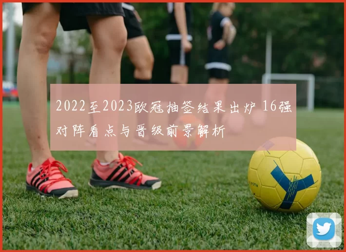 2022至2023欧冠抽签结果出炉 16强对阵看点与晋级前景解析