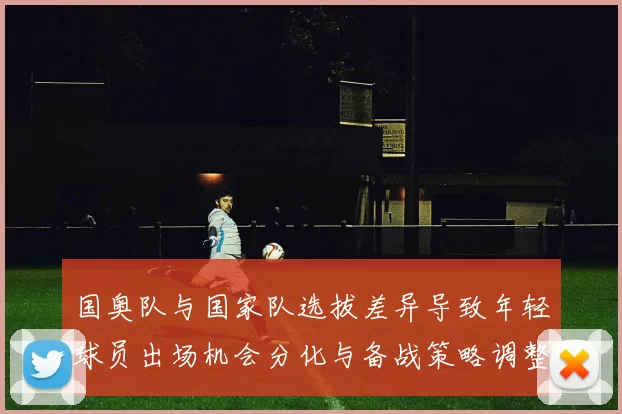 国奥队与国家队选拔差异导致年轻球员出场机会分化与备战策略调整