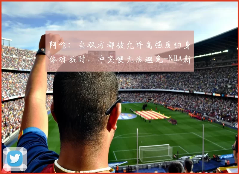 阿伦：当双方都被允许高强度的身体对抗时，冲突便无法避免-NBA新闻