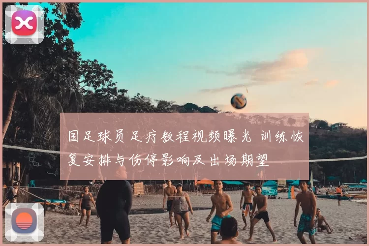 国足球员足疗教程视频曝光 训练恢复安排与伤停影响及出场期望