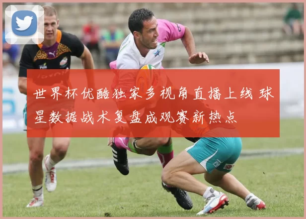 世界杯优酷独家多视角直播上线 球星数据战术复盘成观赛新热点