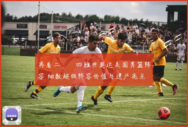 再看二〇〇四雅典奥运美国男篮阵容 细数超级阵容价值与遗产亮点