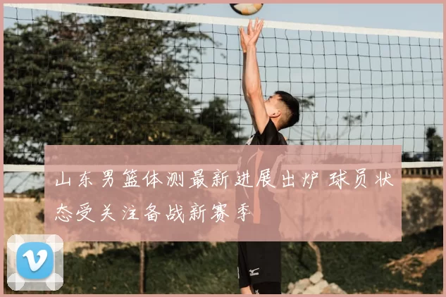 山东男篮体测最新进展出炉 球员状态受关注备战新赛季