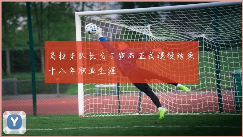 乌拉圭队长戈丁宣布正式退役结束十八年职业生涯