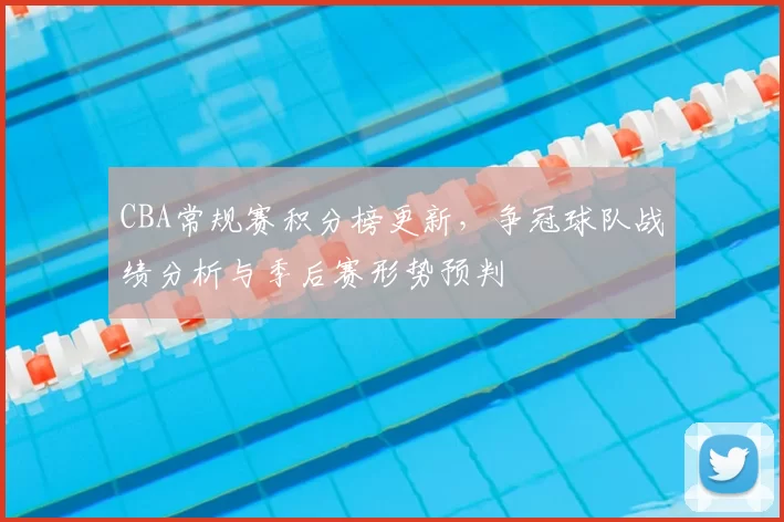 CBA常规赛积分榜更新，争冠球队战绩分析与季后赛形势预判