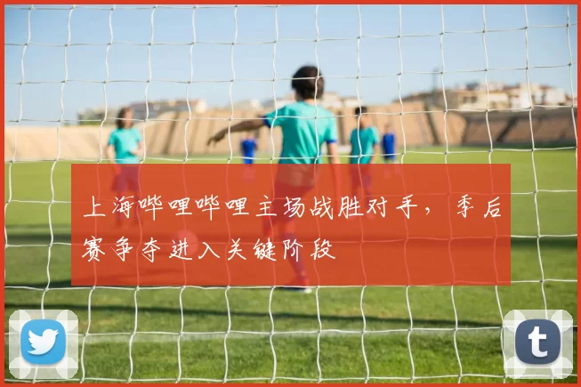 上海哔哩哔哩主场战胜对手，季后赛争夺进入关键阶段