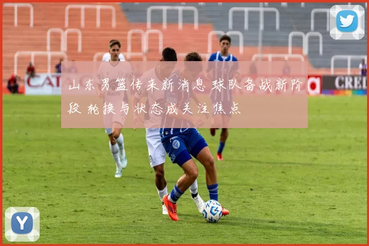 山东男篮传来新消息 球队备战新阶段 轮换与状态成关注焦点