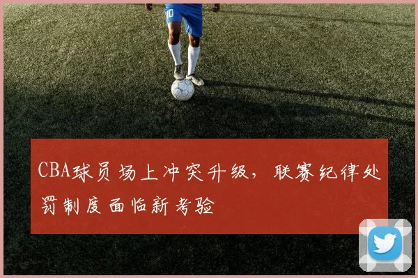 CBA球员场上冲突升级,联赛纪律处罚制度面临新考验