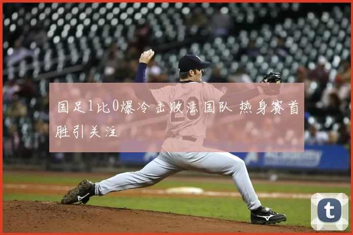 国足1比0爆冷击败法国队 热身赛首胜引关注