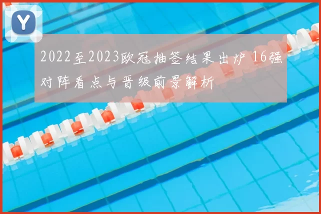 2022至2023欧冠抽签结果出炉 16强对阵看点与晋级前景解析