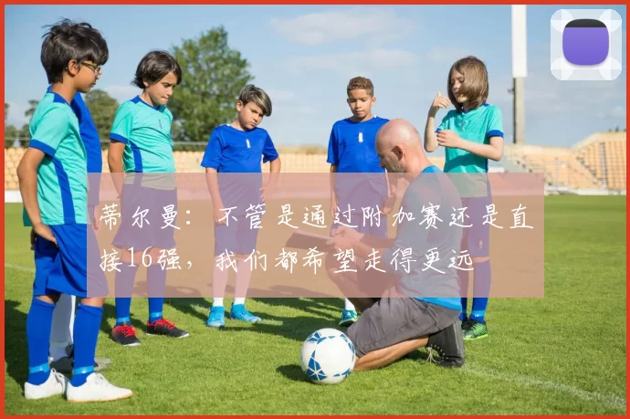 蒂尔曼:不管是通过附加赛还是直接16强,我们都希望走得更远