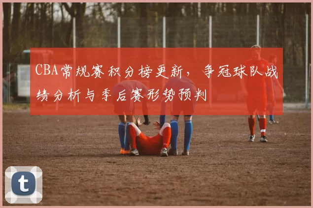 CBA常规赛积分榜更新，争冠球队战绩分析与季后赛形势预判
