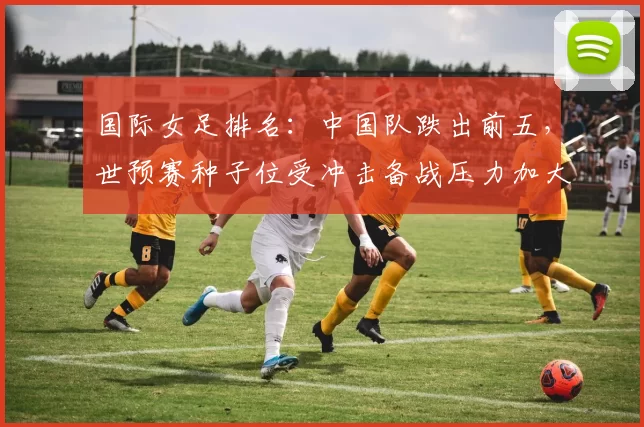 国际女足排名:中国队跌出前五,世预赛种子位受冲击备战压力加大