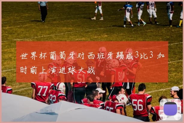 世界杯葡萄牙对西班牙踢成3比3 加时前上演进球大战