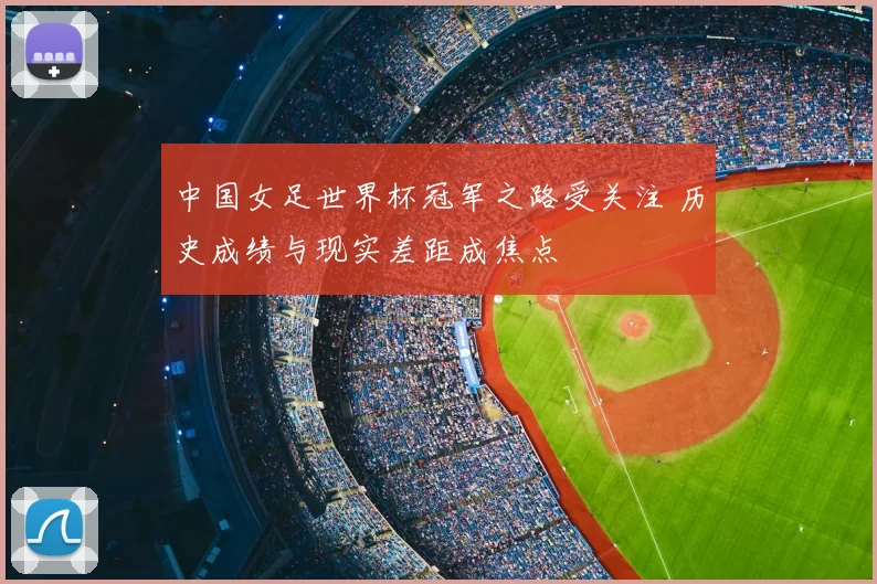 中国女足世界杯冠军之路受关注 历史成绩与现实差距成焦点