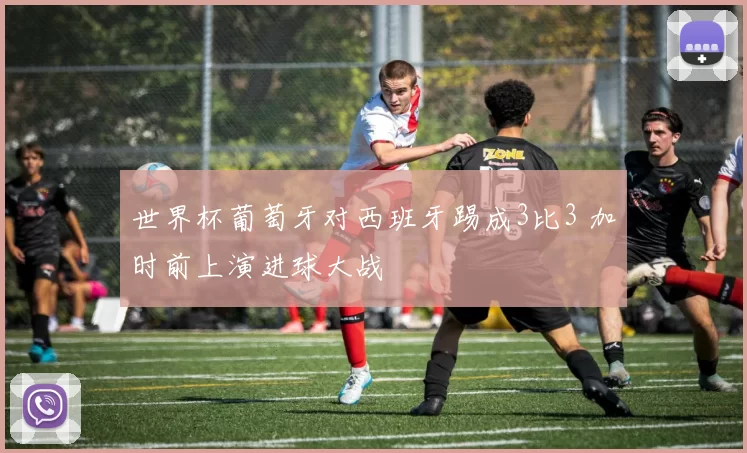 世界杯葡萄牙对西班牙踢成3比3 加时前上演进球大战