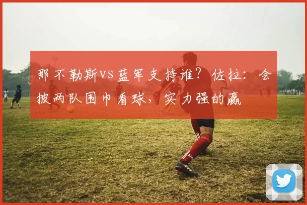 那不勒斯vs蓝军支持谁？佐拉：会披两队围巾看球，实力强的赢