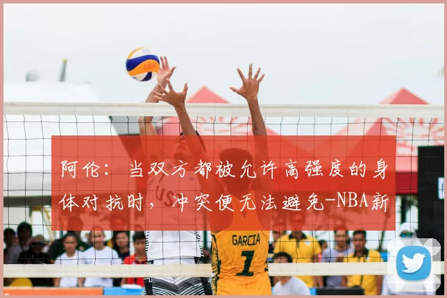 阿伦：当双方都被允许高强度的身体对抗时，冲突便无法避免-NBA新闻