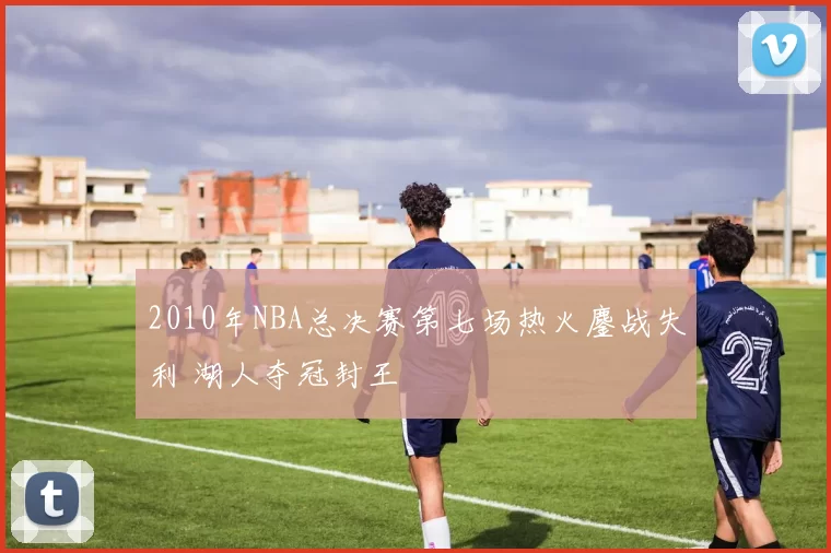 2010年NBA总决赛第七场热火鏖战失利 湖人夺冠封王