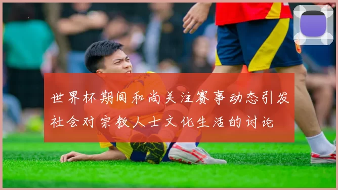 世界杯期间和尚关注赛事动态引发社会对宗教人士文化生活的讨论