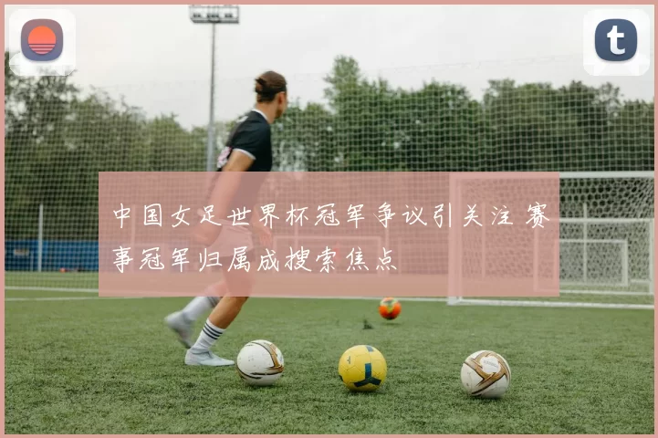中国女足世界杯冠军争议引关注 赛事冠军归属成搜索焦点