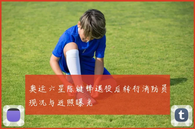 奥运六星陈键锋退役后转行消防员现况与近照曝光