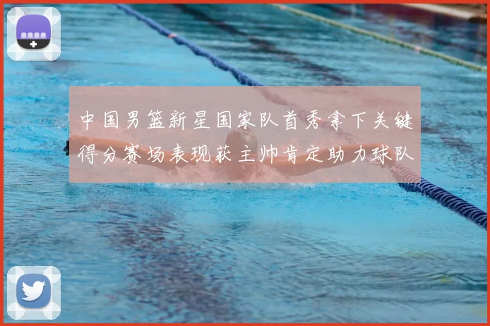 中国男篮新星国家队首秀拿下关键得分赛场表现获主帅肯定助力球队晋级