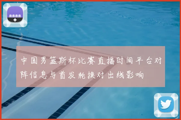 中国男篮斯杯比赛直播时间平台对阵信息与首发轮换对出线影响
