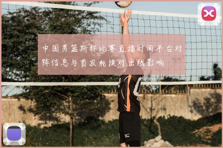 中国男篮斯杯比赛直播时间平台对阵信息与首发轮换对出线影响