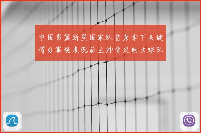 中国男篮新星国家队首秀拿下关键得分赛场表现获主帅肯定助力球队晋级