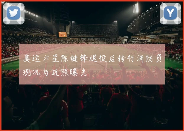 奥运六星陈键锋退役后转行消防员现况与近照曝光