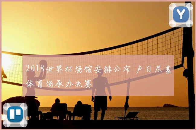 2018世界杯场馆安排公布 卢日尼基体育场承办决赛