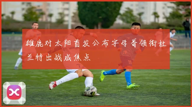 雄鹿对太阳首发公布字母哥领衔杜兰特出战成焦点